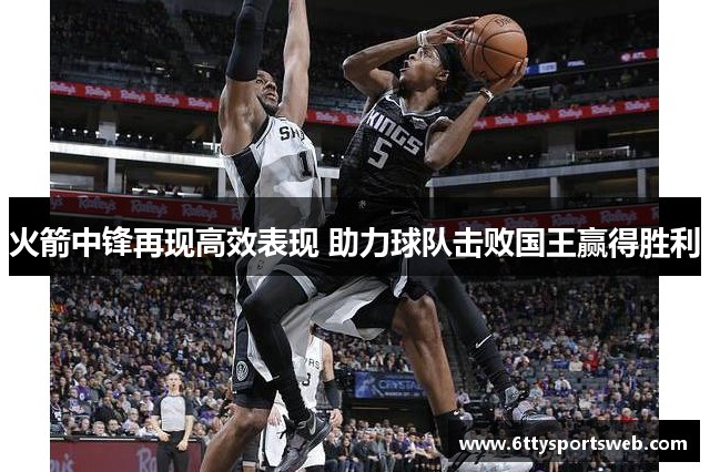 火箭中锋再现高效表现 助力球队击败国王赢得胜利