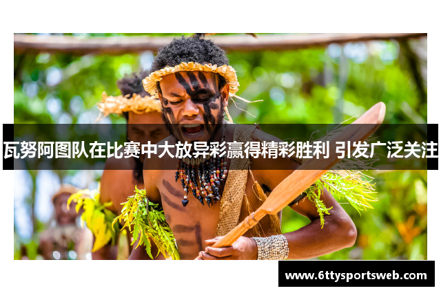 瓦努阿图队在比赛中大放异彩赢得精彩胜利 引发广泛关注