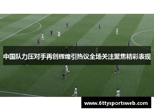 中国队力压对手再创辉煌引热议全场关注聚焦精彩表现