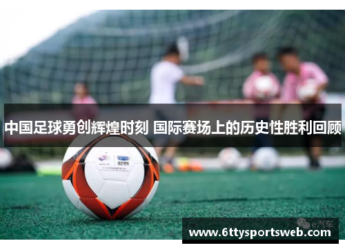 中国足球勇创辉煌时刻 国际赛场上的历史性胜利回顾