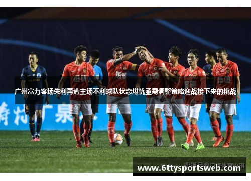 广州富力客场失利再遭主场不利球队状态堪忧亟需调整策略迎战接下来的挑战